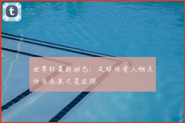 世界杯最新动态：足球传奇人物点评与未来之星发现