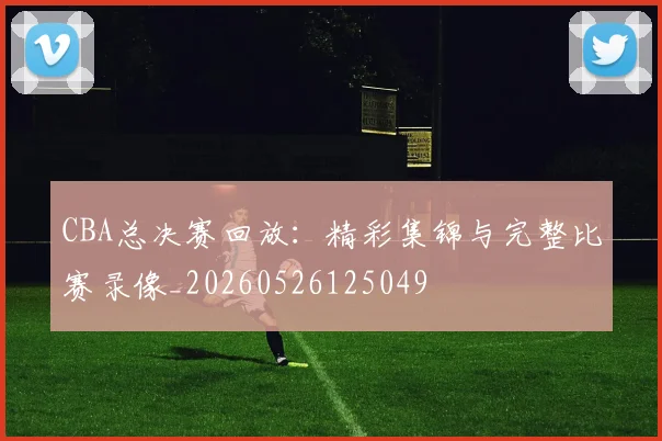 CBA总决赛回放：精彩集锦与完整比赛录像_20260526125049