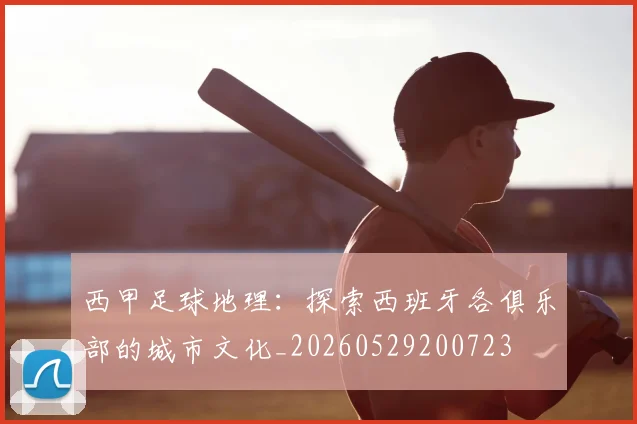 西甲足球地理:探索西班牙各俱乐部的城市文化_20260529200723