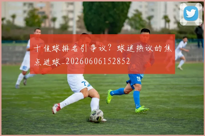 十佳球排名引争议？球迷热议的焦点进球_20260606152852