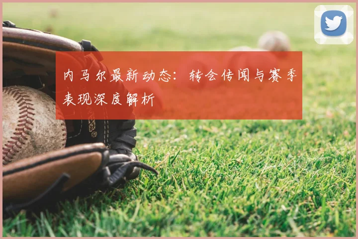 内马尔最新动态：转会传闻与赛季表现深度解析