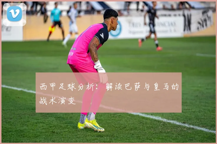 西甲足球分析:解读巴萨与皇马的战术演变