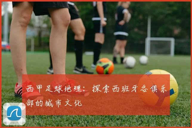 西甲足球地理:探索西班牙各俱乐部的城市文化
