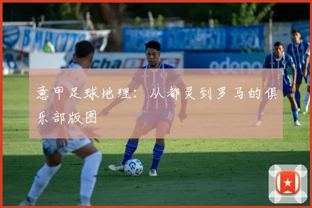 意甲足球地理:从都灵到罗马的俱乐部版图