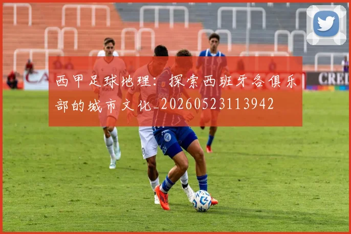 西甲足球地理:探索西班牙各俱乐部的城市文化_20260523113942