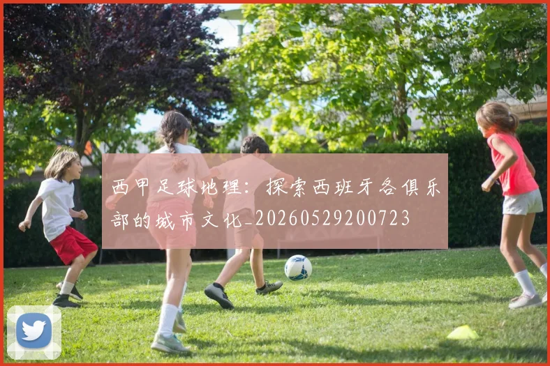 西甲足球地理:探索西班牙各俱乐部的城市文化_20260529200723
