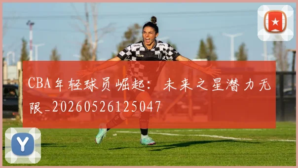 CBA年轻球员崛起:未来之星潜力无限_20260526125047