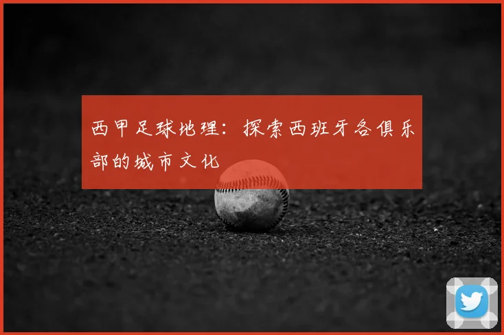西甲足球地理:探索西班牙各俱乐部的城市文化