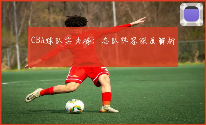 CBA球队实力榜:各队阵容深度解析